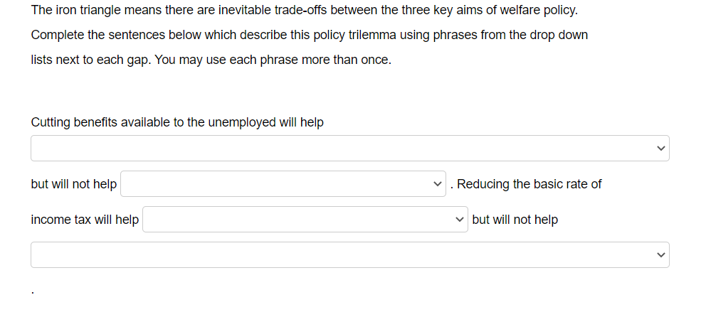 The iron triangle means there are inevitable trade-offs between the three key aims of welfare policy.
Complete the sentences below which describe this policy trilemma using phrases from the drop down
lists next to each gap. You may use each phrase more than once.
Cutting benefits available to the unemployed will help
but will not help
Reducing the basic rate of
income tax will help
v but will not help
