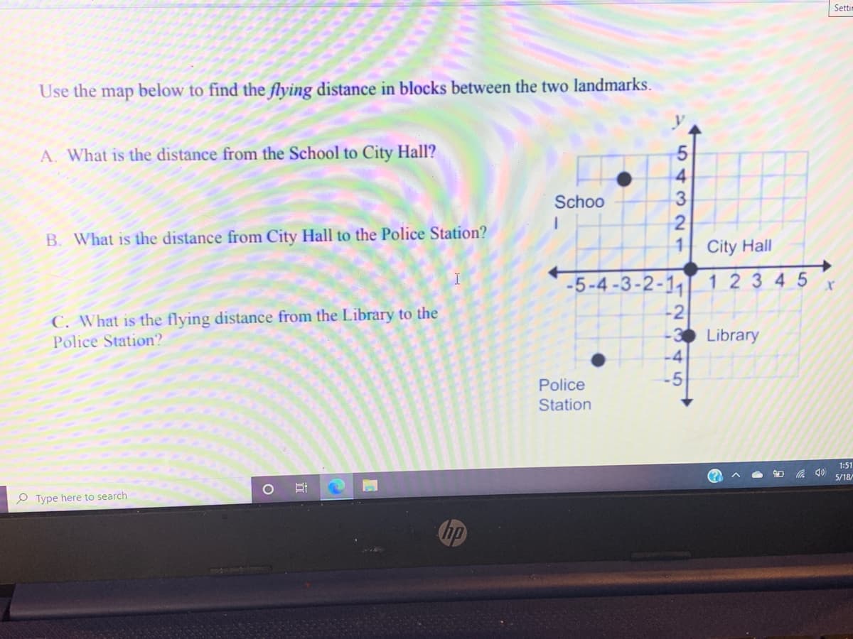 Seti
Use the
map
below to find the flying distance in blocks between the two landmarks.
A. What is the distance from the School to City Hall?
Schoo
B. What is the distance from City Hall to the Police Station?
City Hall
I
-5-4-3-2-1
12345
-2
C. What is the flying distance from the Library to the
Police Station?
3 Library
-4
Police
-5
Station
1:51
5/18/
O Type here to search
543 0N1
