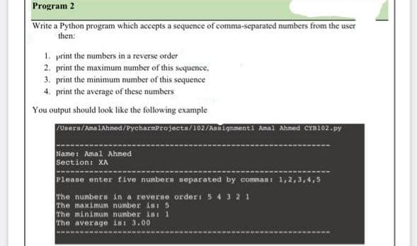 Program 2
Write a Python program which accepts a sequence of comma-separated numbers from the user
then:
1. print the numbers in a reverse order
2. print the maximum number of this sequence,
3. print the minimum number of this sequence
4. print the average of these numbers
You output should look like the following example
Users/ ma1Ahmed/Pycharmprojects/102/Asignmenti Amal Ahmed CYD102.py
Name: Amal Ahmed
Section: XA
Please enter five numbers separated by commas: 1,2,3,4,5
The numbers in a reverse order: 5 4 3 21
The maximum number is: 5
The minimum number ist 1
The average is 3.00
