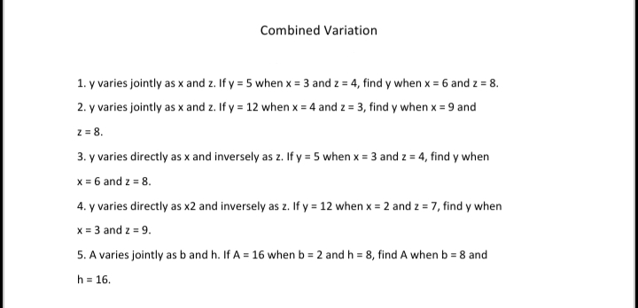 Combined Variation
1. y varies jointly as x and z. If y = 5 when x = 3 and z = 4, find y when x = 6 and z = 8.
2. y varies jointly as x and z. If y = 12 when x = 4 and z = 3, find y when x = 9 and
z = 8.
3. y varies directly as x and inversely as z. If y = 5 when x = 3 and z = 4, find y when
x = 6 and z = 8.
4. y varies directly as x2 and inversely as z. If y = 12 when x = 2 and z = 7, find y when
x = 3 and z = 9.
5. A varies jointly as b and h. If A = 16 when b = 2 and h = 8, find A when b = 8 and
h = 16.
