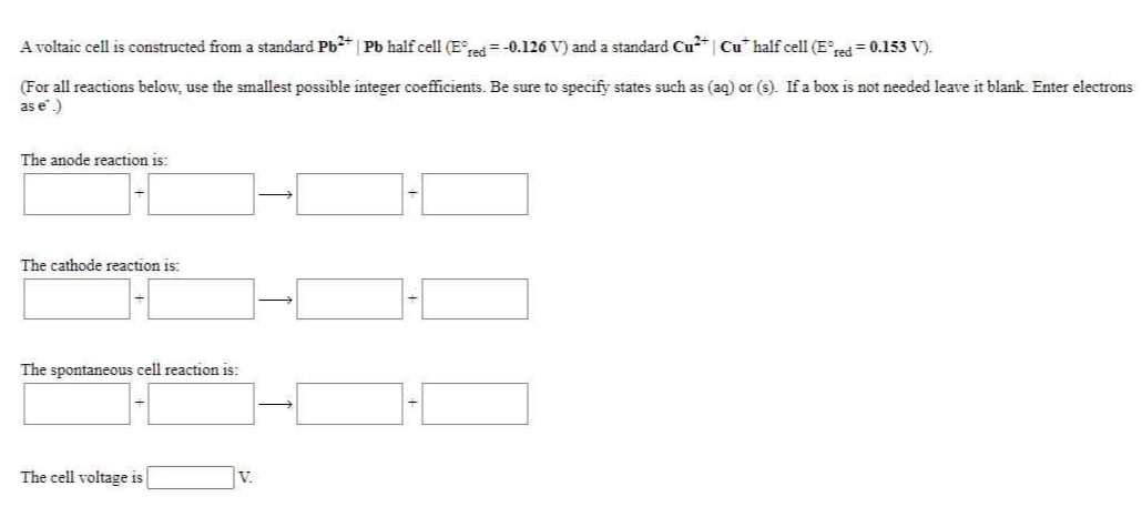 A voltaic cell is constructed from a standard Pb*| Pb half cell (E° = -0.126 V) and a standard Cu* Cu* half cell (Ee = 0.153 V).
(For all reactions below, use the smallest possible integer coefficients. Be sure to specify states such as (aq) or (s). If a box is not needed leave it blank. Enter electrons
as e.)
The anode reaction is:
The cathode reaction is:
The spontaneous cell reaction is:
The cell voltage is
V.
