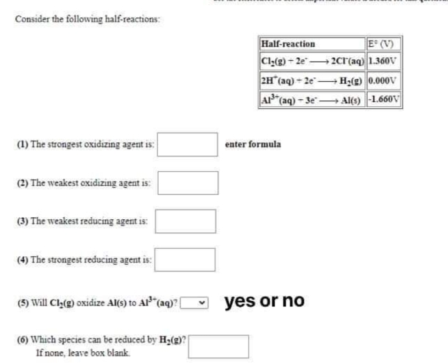 Consider the following half-reactions:
Half-reaction
E² (V)
Cl:(g)-2e 2cr(aq) 1.360V
2H (aq) - 2e- H;(g) 0.000V
AP"(aq) - 3e"→ Al(s) -1.660V
(1) The strongest oxidizing agent is:
enter formula
(2) The weakest oxidizing agent is:
(3) The weakest reducing agent is:
(4) The strongest reducing agent is:
(5) Will Cly(g) oxidize Al(s) to Al"(aq)? (
yes or no
(6) Which species can be reduced by H;(g)?
If none, leave box blank.

