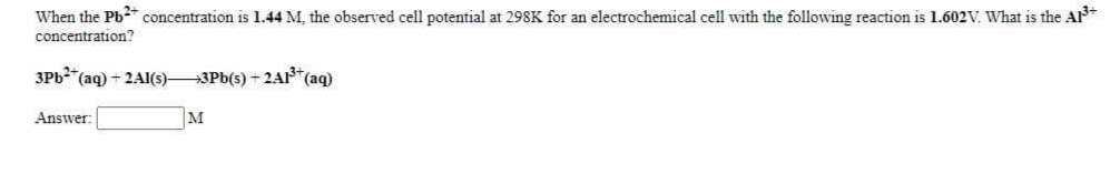 When the Pb* concentration is 1.44 M, the observed cell potential at 298K for an electrochemical cell with the following reaction is 1.602V. What is the A
concentration?
3Pb*(aq) + 2AI(s)-
+3Pb(s) + 2A1*(ag)
Answer:
M
