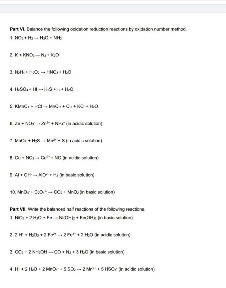 Part VI. Balance the following oxidation reduction reactions by oxidation number method.
1. NO2 + H2 - H2O + NH3
2. K+ KNO3- N2 + K20
3. N2H4 + H2O2 - HNO3 + H2O
4. H2SO4 + HI → H2S + 12+ H2O
5. KMNO4 + HCI - MnCl2 + Cl2 + KCI + H2O
6. Zn + NO3 → Zn?2* + NHa" (in acidic solution)
7. MnOs + H2S - Mn2* + S (in acidic solution)
8. Cu + NO3 - Cu2* + NO (in acidic solution)
9. Al + OH AIO2- + H2 (in basic solution)
10. MnO4 + C2O42- CO2 + MnO2 (in basic solution)
Part VII. Write the balanced half reactions of the following reactions.
1. NIO2 + 2 H2O + Fe Ni(OH)2 + Fe(OH)2 (in basic solution)
2. 2 H* + H2O2 + 2 Fe2* 2 Fe* + 2 H2O (in acidic solution)
3. CO2 + 2 NH2OH CO + N2 + 3 H20 (in basic solution)
4. H* + 2 H20 + 2 MnO4 + 5 SO2 2 Mn2 + 5 HSO4 (in acidic solution)
