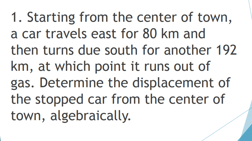 1. Starting from the center of town,
a car travels east for 80 km and
then turns due south for another 192
km, at which point it runs out of
gas. Determine the displacement of
the stopped car from the center of
town, algebraically.
