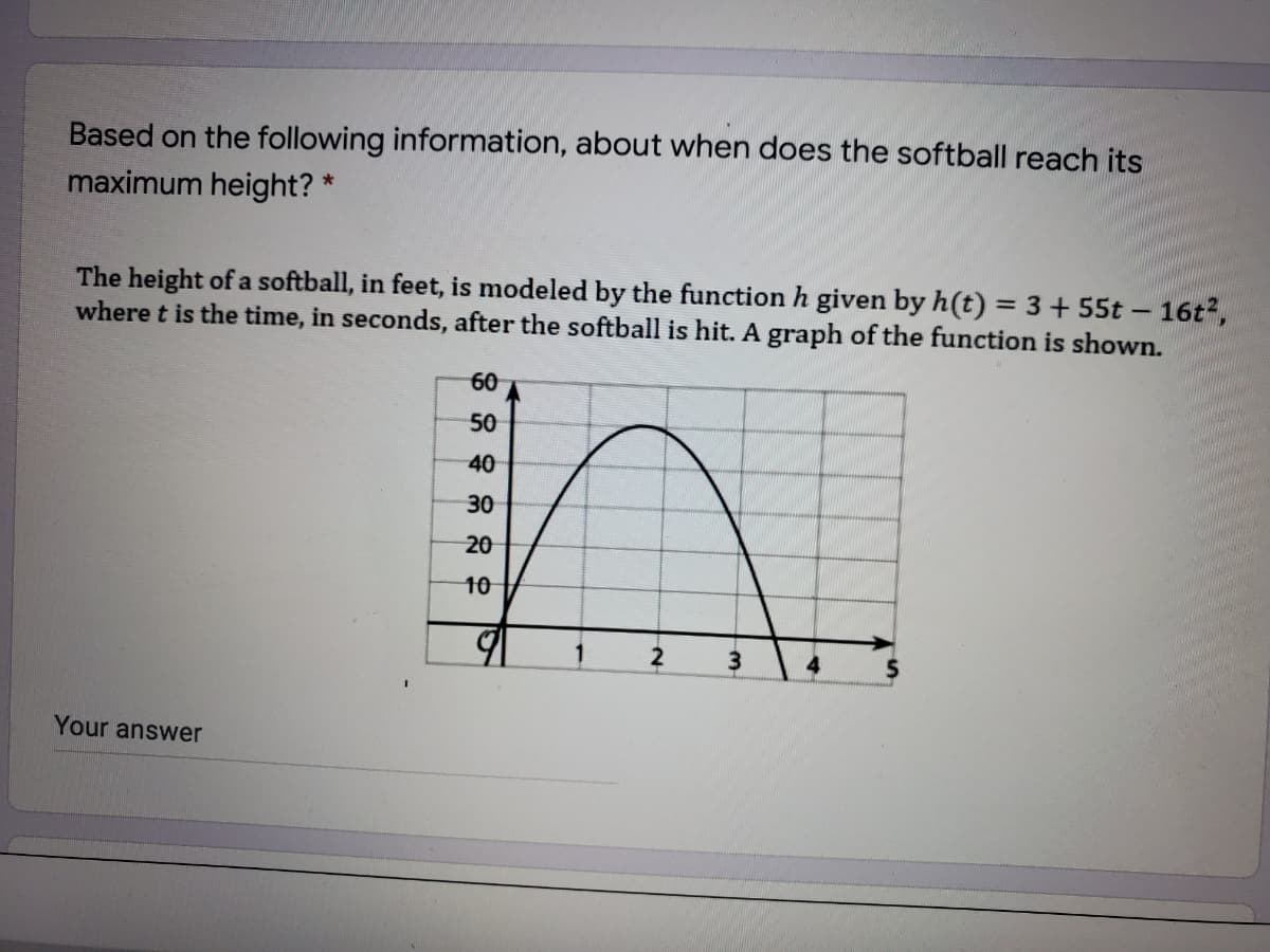 Based on the following information, about when does the softball reach its
maximum height? *
The height of a softball, in feet, is modeled by the function h given by h(t) = 3+55t – 16t2,
where t is the time, in seconds, after the softball is hit. A graph of the function is shown.
60
50
40
30
20
10
3.
Your answer
