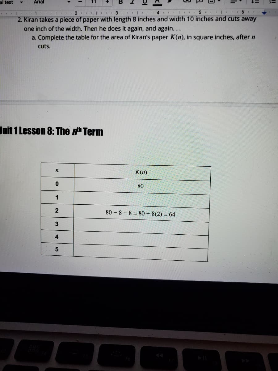 al text
Arial
11 I 2
2. Kiran takes a piece of paper with length 8 inches and width 10 inches and cuts away
one inch of the width. Then he does it again, and again...
a. Complete the table for the area of Kiran's paper K(n), in square inches, after n
cuts.
Unit 1 Lesson 8:The Term
n
K(n)
80
1
80 – 8 – 8 = 80 – 8(2) = 64
3
4
5
