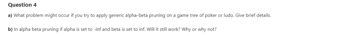 Question 4
a) What problem might occur if you try to apply generic alpha-beta pruning on a game tree of poker or ludo. Give brief details.
b) In alpha beta pruning if alpha is set to -inf and beta is set to inf. Will it still work? Why or why not?
