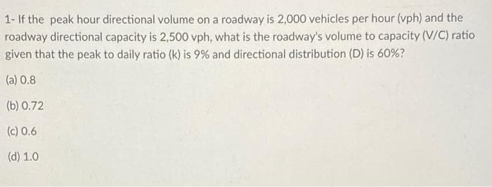 1- If the peak hour directional volume on a roadway is 2,000 vehicles per hour (vph) and the
roadway directional capacity is 2,500 vph, what is the roadway's volume to capacity (V/C) ratio
given that the peak to daily ratio (k) is 9% and directional distribution (D) is 60%?
(a) 0.8
(b) 0.72
(c) 0.6
(d) 1.0
