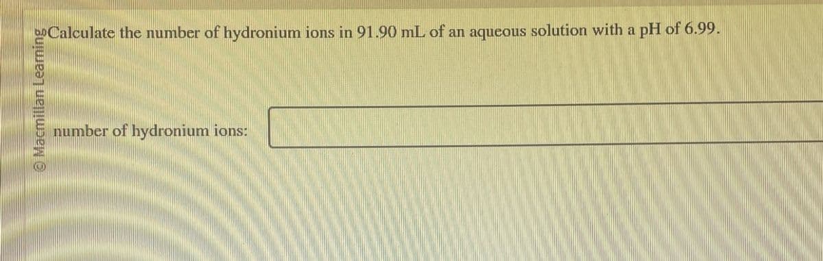 Macmillan Learning
number of hydronium ions:
to Calculate the number of hydronium ions in 91.90 mL of an aqueous solution with a pH of 6.99.