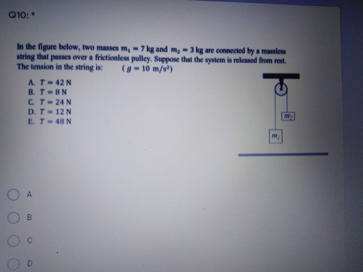 Q10: *
In the figure below, two masses m, =7 kg and m, 3 kg are connected by a massless
string that passes over a frictionless pulley. Suppose that the system is released from rest.
The tension in the string is:
(g 10 m/s2)
A. T 42 N
B. T 8N
C. T 24 N
D. T 12 N
E. T 48 N
%3D
O A
O B
