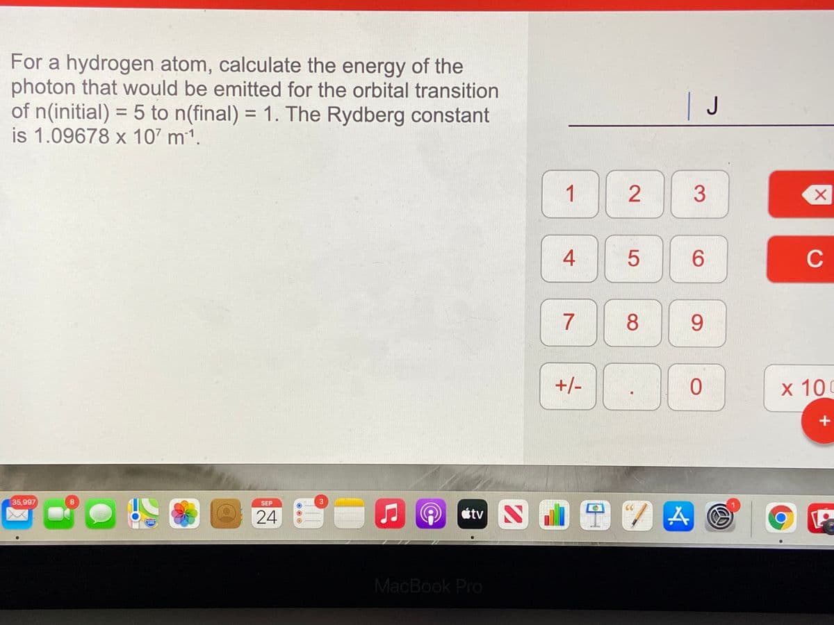 For a hydrogen atom, calculate the energy of the
photon that would be emitted for the orbital transition
of n(initial) = 5 to n(final) = 1. The Rydberg constant
is 1.09678 x 107 m1.
| J
%3D
%3D
3
4
6.
C
7
8.
+/-
х 100
0田7囚@
35,997
8
SEP
24
étv
280
MacBook Pro
2.
