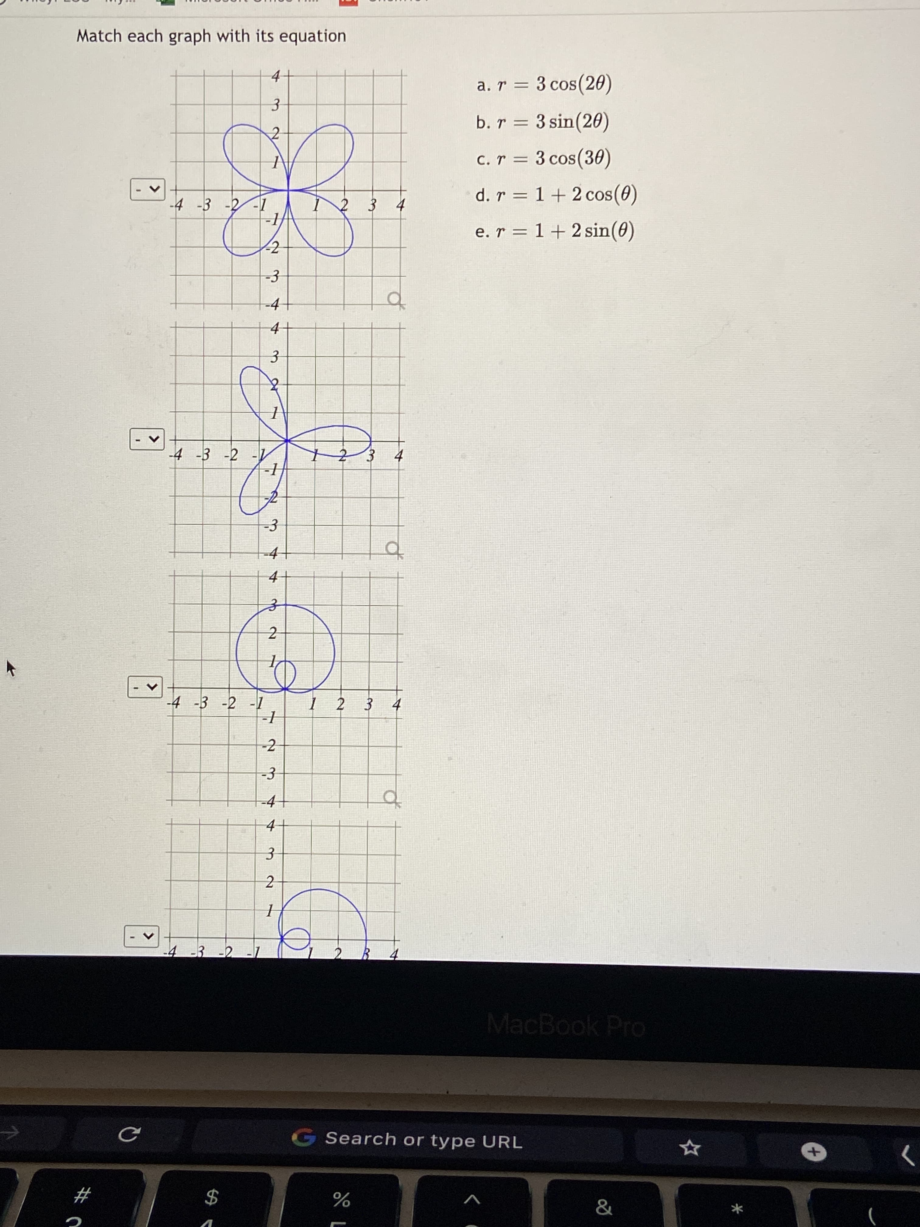 3.
2.
<>
<>
<>
Match each graph with its equation
4.
a. r = 3 cos(20)
b. r = 3 sin(20)
c. r = 3 cos(30)
d. r = 1+ 2 cos(0)
4.
2 3
e. r = 1 + 2 sin(0)
-3
-4
of
4.
-4 -3 -2 -
123 4
-4-
4.
2
I- - g- ケ
-2
-3
-4
4.
-4 -3 -2
2.
MacBook Pro
G Search or type URL
>
#
V
2$
