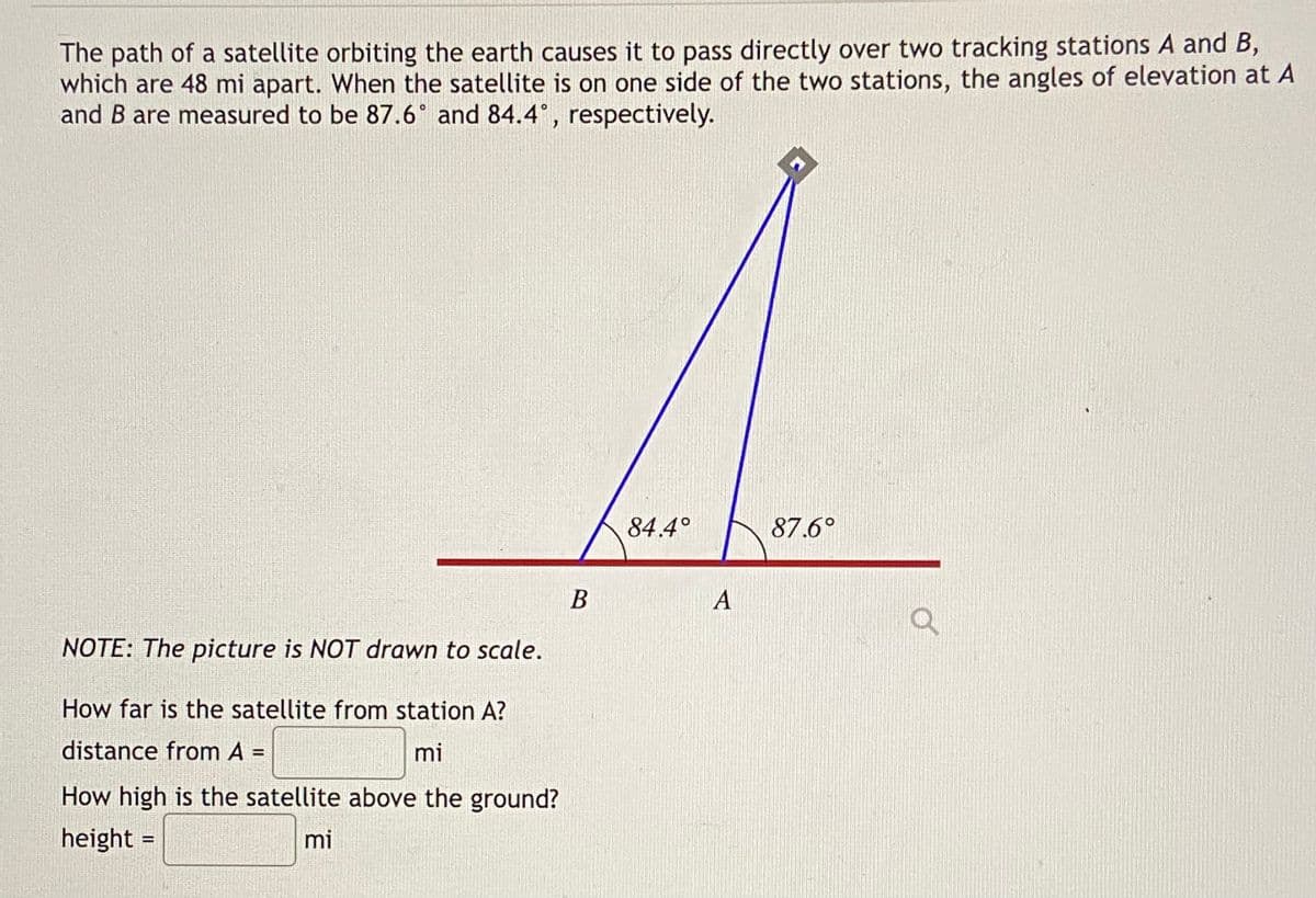 The path of a satellite orbiting the earth causes it to pass directly over two tracking stations A and B,
which are 48 mi apart. When the satellite is on one side of the two stations, the angles of elevation at A
and B are measured to be 87.6° and 84.4°, respectively.
84.4°
87.6°
В
A
NOTE: The picture is NOT drawn to scale.
How far is the satellite from station A?
distance from A
mi
How high is the satellite above the ground?
height =
mi
