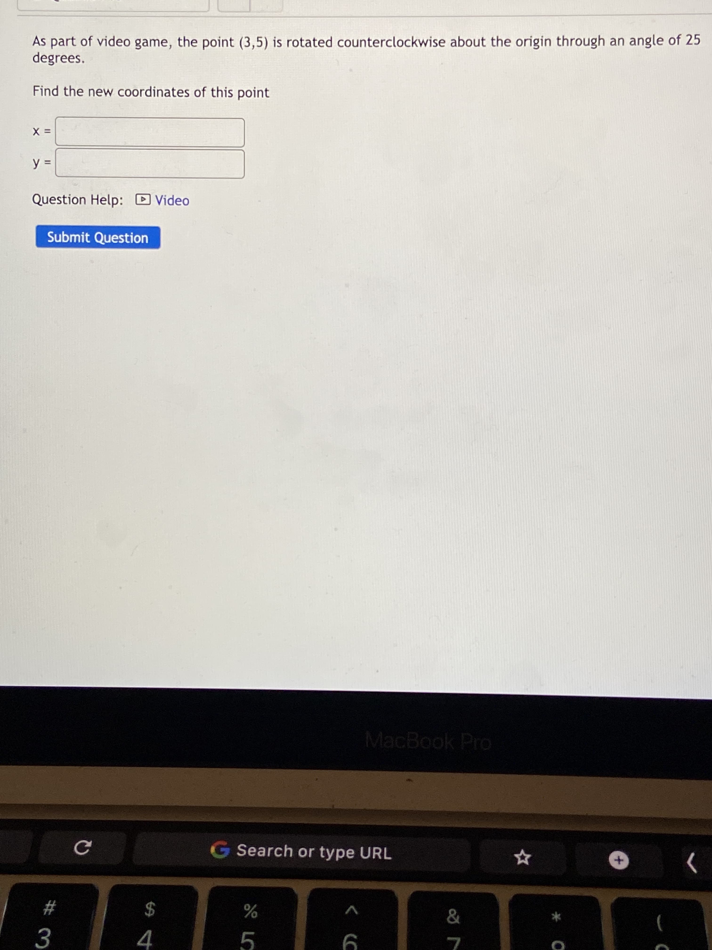 As part of video game, the point (3,5) is rotated counterclockwise about the origin through an angle of 25
degrees.
Find the new coordinates of this point
= X
%3D
Question Help: D Video
Submit Question
MacBook Pro
G Search or type URL
2$
4
%23
3.
5.
