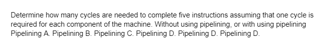 Determine how many cycles are needed to complete five instructions assuming that one cycle is
required for each component of the machine. Without using pipelining, or with using pipelining
Pipelining A. Pipelining B. Pipelining C. Pipelining D. Pipelining D. Pipelining D.