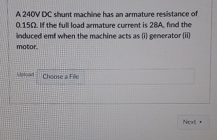 A 240V DC shunt machine has an armature resistance of
0.150. If the full load armature current is 28A, find the
induced emf when the machine acts as (i) generator (ii)
motor.
Upload
Choose a File
Next
