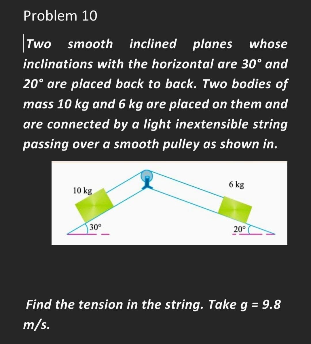 Problem 10
Two smooth
inclined planes
whose
inclinations with the horizontal are 30° and
20° are placed back to back. Two bodies of
mass 10 kg and 6 kg are placed on them and
are connected by a light inextensible string
passing over a smooth pulley as shown in.
6 kg
10 kg
30°
20°
Find the tension in the string. Take g = 9.8
m/s.
