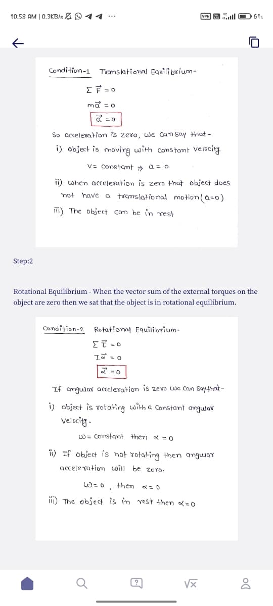 10:58 AM | 0.3KB/s 41
VPN
61%
↓
Condition-1 Translational Equilibrium-
ΣΕΞΟ
mã = o
a = 0
So acceleration is zero, we can say that-
i) object is moving with constant velocity
V= constant a = o
ii) when acceleration is zero that object does
not have a translational motion (a=0)
ii) The object can be in rest
Step:2
Rotational Equilibrium - When the vector sum of the external torques on the
object are zero then we sat that the object is in rotational equilibrium.
Condition-2 Rotational Equilibrium-
Στο
= 0
12.
2=0
If angular acceleration is zero we can say that-
i) object is rotating with a constant angular
Velocity.
w= constant then α = 0
ii) If object is not rotating then angular
acceleration will be zero.
60=0,
then
α = 0
iii) The object is in rest then α=0
√x
go
Do