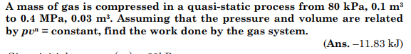 A mass of gas is compressed in a quasi-static process from 80 kPa, 0.1 m³
to 0.4 MPa, 0.03 m³. Assuming that the pressure and volume are related
by pu" = constant, find the work done by the gas system.
(Ans. -11.83 kJ)