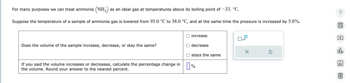 For many purposes we can treat ammonia (NH3)
(NH3) as an ideal gas at temperatures above its boiling point of -33. °C.
Suppose the temperature of a sample of ammonia gas is lowered from 93.0 °C to 38.0 °C, and at the same time the pressure is increased by 5.0%.
Does the volume of the sample increase, decrease, or stay the same?
If you said the volume increases or decreases, calculate the percentage change in
the volume. Round your answer to the nearest percent.
increase
decrease
stays the same
☐ %
x10
G
?
00.
18
Ar