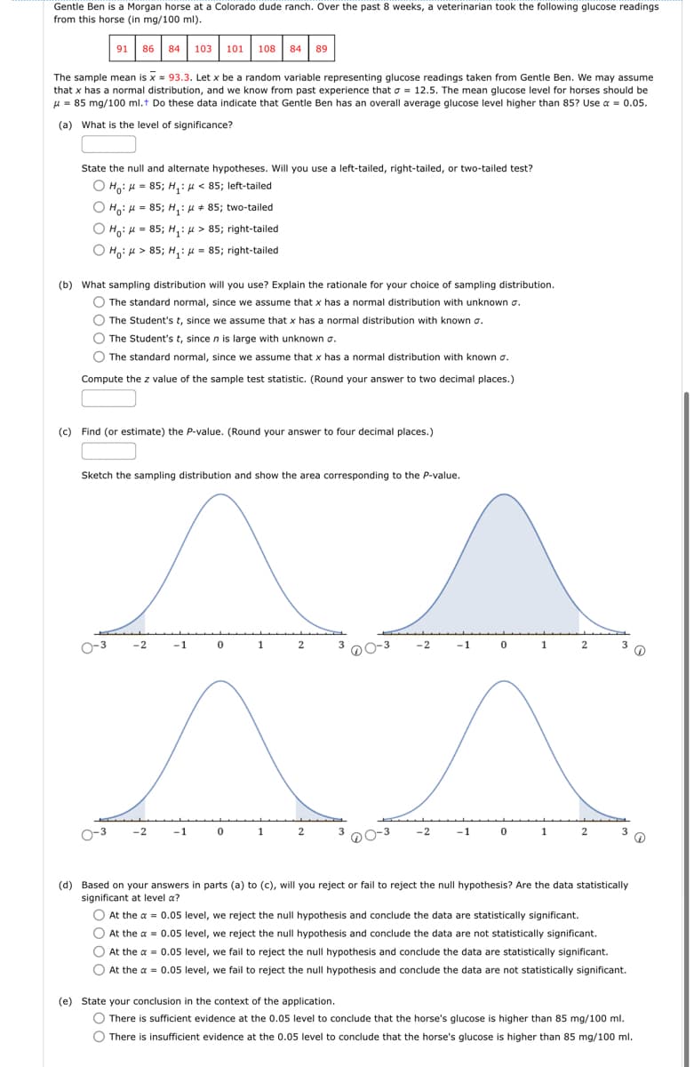 Gentle Ben is a Morgan horse at a Colorado dude ranch. Over the past 8 weeks, a veterinarian took the following glucose readings
from this horse (in mg/100 ml).
91 86 84 103 101 108 84 89
The sample mean is x = 93.3. Let x be a random variable representing glucose readings taken from Gentle Ben. We may assume
that x has a normal distribution, and we know from past experience that σ = 12.5. The mean glucose level for horses should be
μ=85 mg/100 ml.+ Do these data indicate that Gentle Ben has an overall average glucose level higher than 85? Use α = 0.05.
(a) What is the level of significance?
State the null and alternate hypotheses. Will you use a left-tailed, right-tailed, or two-tailed test?
85; H₁ < 85; left-tailed
Ho:
Ho=85; H₁:
85; two-tailed
Ho H 85; H₁:
> 85; right-tailed
:
Ho>85; H₁ = 85; right-tailed
(b) What sampling distribution will you use? Explain the rationale for your choice of sampling distribution.
The standard normal, since we assume that x has a normal distribution with unknown σ.
The Student's t, since we assume that x has a normal distribution with known σ.
The Student's t, since n is large with unknown σ.
The standard normal, since we assume that x has a normal distribution with known σ.
Compute the z value of the sample test statistic. (Round your answer to two decimal places.)
(c) Find (or estimate) the P-value. (Round your answer to four decimal places.)
Sketch the sampling distribution and show the area corresponding to the P-value.
-2
-1
0
1
2
-2
-1
0
1
2
2
-1
0
1
2
-2
-1
1
2
3
(d) Based on your answers in parts (a) to (c), will you reject or fail to reject the null hypothesis? Are the data statistically
significant at level a?
At the a = 0.05 level, we reject the null hypothesis and conclude the data are statistically significant.
At the x = 0.05 level, we reject the null hypothesis and conclude the data are not statistically significant.
At the a 0.05 level, we fail to reject the null hypothesis and conclude the data are statistically significant.
At the a=0.05 level, we fail to reject the null hypothesis and conclude the data are not statistically significant.
(e) State your conclusion in the context of the application.
There is sufficient evidence at the 0.05 level to conclude that the horse's glucose is higher than 85 mg/100 ml.
There is insufficient evidence at the 0.05 level to conclude that the horse's glucose is higher than 85 mg/100 ml.