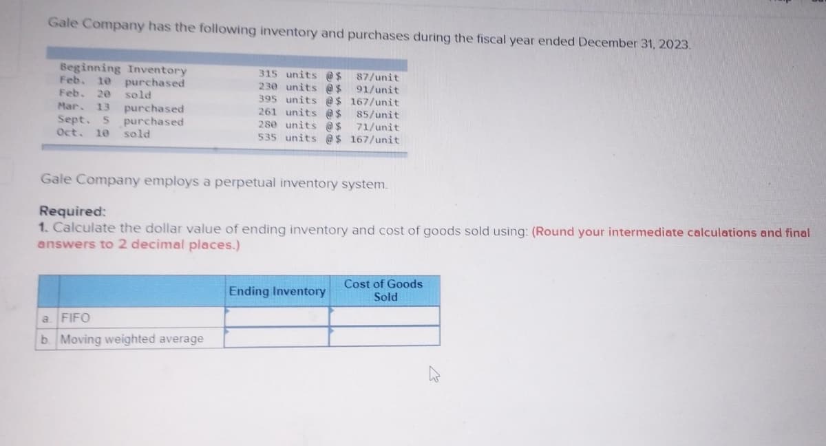 Gale Company has the following inventory and purchases during the fiscal year ended December 31, 2023.
Beginning Inventory
10 purchased
sold
purchased
purchased
Feb.
Feb. 20
Mar. 13
Sept. 5
Oct. 10 sold
315 units @ $
230 units @ $
395 units @$
261 units @ $
280 units @ $
535 units @$
a FIFO
b. Moving weighted average
87/unit
91/unit
167/unit
Gale Company employs a perpetual inventory system.
85/unit
71/unit
167/unit
Required:
1. Calculate the dollar value of ending inventory and cost of goods sold using: (Round your intermediate calculations and final
answers to 2 decimal places.)
Ending Inventory
Cost of Goods
Sold