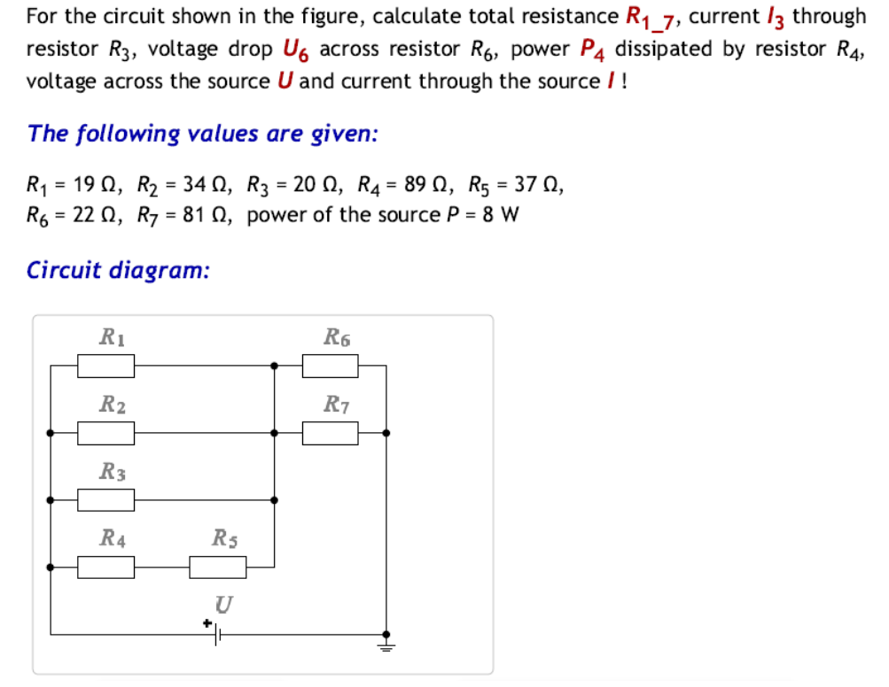 For the circuit shown in the figure, calculate total resistance R₁_7, current /3 through
resistor R3, voltage drop U6 across resistor R6, power P4 dissipated by resistor R4,
voltage across the source U and current through the source / !
The following values are given:
R₁ = 190, R₂ = 340, R3 = 20, R4 = 89 0, R5 = 37 0,
R6 = 220, R7 = 81 02, power of the source P = 8 W
Circuit diagram:
R₁
R₂
R3
R4
R5
U
R6
R7