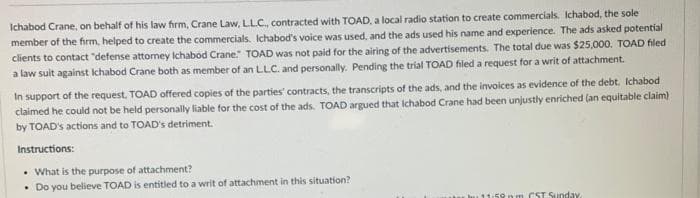 Ichabod Crane, on behalf of his law firm, Crane Law, LLC., contracted with TOAD, a local radio station to create commercials. Ichabod, the sole
member of the firm, helped to create the commercials. Ichabod's voice was used, and the ads used his name and experience. The ads asked potential
clients to contact "defense attorney Ichabod Crane." TOAD was not paid for the airing of the advertisements. The total due was $25,000. TOAD filed
a law suit against Ichabod Crane both as member of an LLC. and personally. Pending the trial TOAD filed a request for a writ of attachment.
In support of the request, TOAD offered copies of the parties contracts, the transcripts of the ads, and the invoices as evidence of the debt. Ichabod
claimed he could not be held personally liable for the cost of the ads. TOAD argued that Ichabod Crane had been unjustly enriched (an equitable claim)
by TOAD's actions and to TOAD's detriment.
Instructions:
• What is the purpose of attachment?
• Do you believe TOAD is entitled to a writ of attachment in this situation?
m CST Sunday.