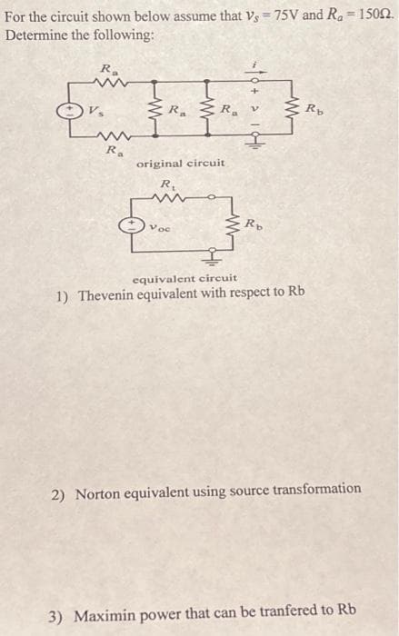 For the circuit shown below assume that Vs = 75V and R₂ = 15002.
Determine the following:
Ra
mw
Ra
R. R.
original circuit
R₁
Voc
Rb
equivalent circuit
1) Thevenin equivalent with respect to Rb
Rb
2) Norton equivalent using source transformation
3) Maximin power that can be tranfered to Rb