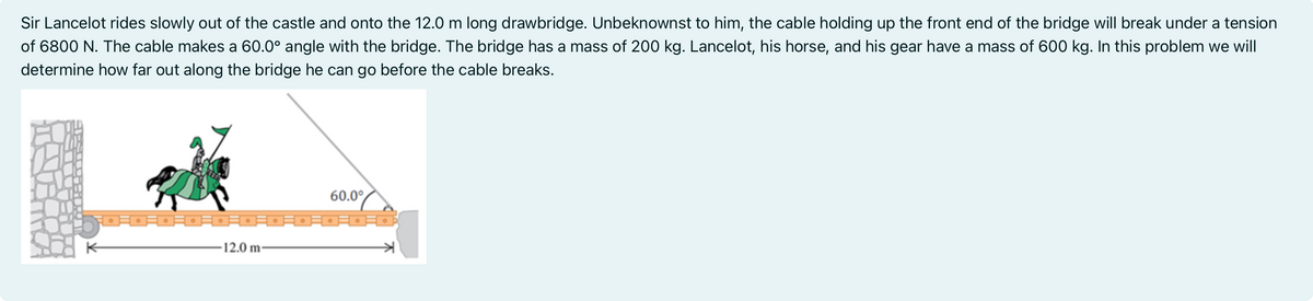 Sir Lancelot rides slowly out of the castle and onto the 12.0 m long drawbridge. Unbeknownst to him, the cable holding up the front end of the bridge will break under a tension
of 6800 N. The cable makes a 60.0° angle with the bridge. The bridge has a mass of 200 kg. Lancelot, his horse, and his gear have a mass of 600 kg. In this problem we will
determine how far out along the bridge he can go before the cable breaks.
一。。。。
12.0 m-
60.0⁰