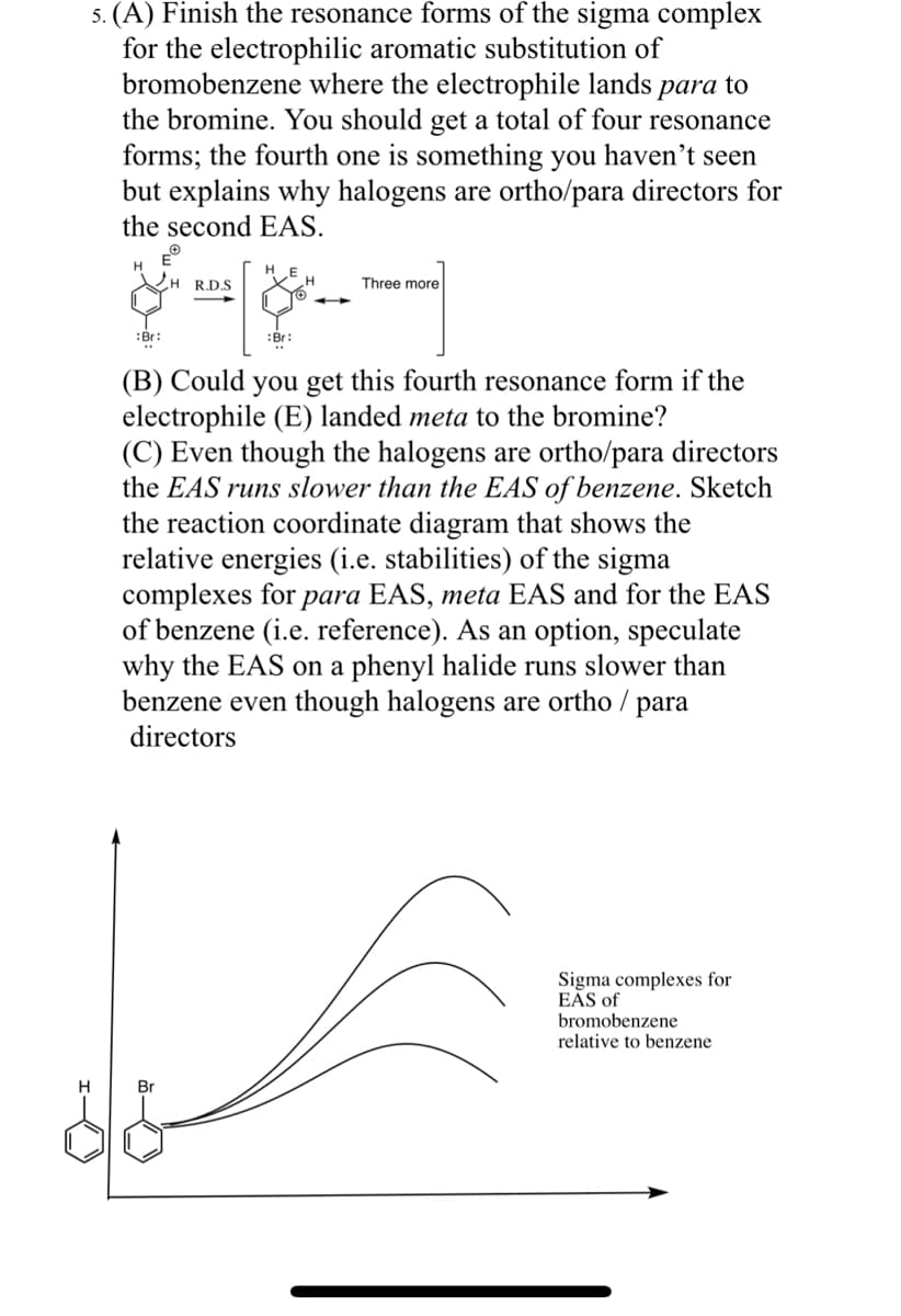 H
5. (A) Finish the resonance forms of the sigma complex
for the electrophilic aromatic substitution of
bromobenzene where the electrophile lands para to
the bromine. You should get a total of four resonance
forms; the fourth one is something you haven't seen
but explains why halogens are ortho/para directors for
the second EAS.
H
EⓇ
:Br:
H R.D.S.
Br
&
:Br:
Three more
(B) Could you get this fourth resonance form if the
electrophile (E) landed meta to the bromine?
(C) Even though the halogens are ortho/para directors
the EAS runs slower than the EAS of benzene. Sketch
the reaction coordinate diagram that shows the
relative energies (i.e. stabilities) of the sigma
complexes for para EAS, meta EAS and for the EAS
of benzene (i.e. reference). As an option, speculate
why the EAS on a phenyl halide runs slower than
benzene even though halogens are ortho / para
directors
Sigma complexes for
EAS of
bromobenzene
relative to benzene