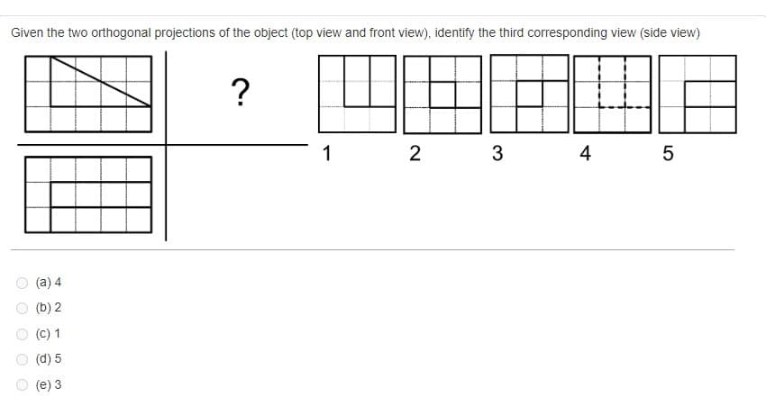 Given the two orthogonal projections of the object (top view and front view), identify the third corresponding view (side view)
O
O
(a) 4
(b) 2
(C) 1
(d) 5
(e) 3
?
1
2
3
4
5