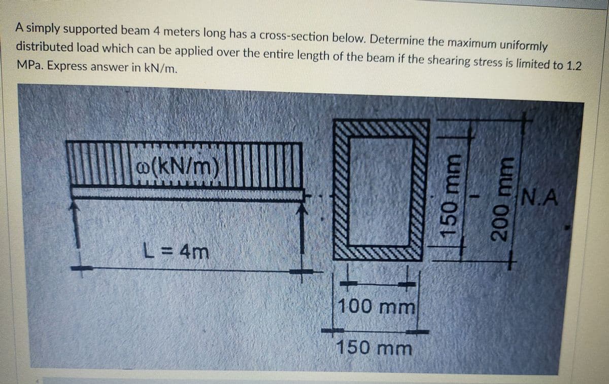 A simply supported beam 4 meters long has a cross-section below. Determine the maximum uniformly
distributed load which can be applied over the entire length of the beam if the shearing stress is limited to 1.2
MPa. Express answer in kN/m.
o(kN/m)
N.A
L= 4m
100mm
150mm
150mm
w100mm
