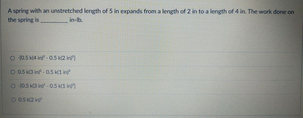 A spring with an unstretched length of 5 in expands from a length of 2 in to a length of 4 in. The work done on
the spring is
in-lb.
O [0.5 k(4 in)- 0.5 k(2 in)*]
O 0.5 k(3 in) - 0.5 k(1 in)?
O (0.5 k(3 in) - 0.5 k(1 in)*]
O 0.5 k(2 in)
