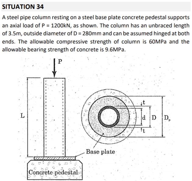 SITUATION 34
A steel pipe column resting on a steel base plate concrete pedestal supports
an axial load of P = 1200KN, as shown. The column has an unbraced length
of 3.5m, outside diameter of D = 280mm and can be assumed hinged at both
ends. The allowable compressive strength of column is 60MPA and the
allowable bearing strength of concrete is 9.6MPA.
P
it
L
d D D,
Base plate
Concrete pedestal
