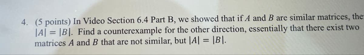 4. (5 points) In Video Section 6.4 Part B, we showed that if A and B are similar matrices, the
|A|=|B|. Find a counterexample for the other direction, essentially that there exist two
matrices A and B that are not similar, but |A| = |B|.