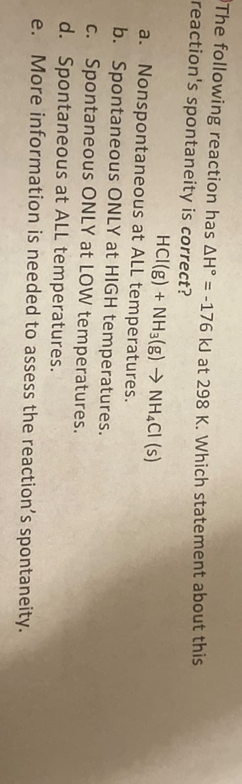 The following reaction has AH° = -176 kJ at 298 K. Which statement about this
reaction's spontaneity is correct?
a.
HCl(g) + NH3(g) → NH4Cl (s)
Nonspontaneous at ALL temperatures.
b. Spontaneous ONLY at HIGH temperatures.
c.
Spontaneous ONLY at LOW temperatures.
d. Spontaneous at ALL temperatures.
e. More information is needed to assess the reaction's spontaneity.