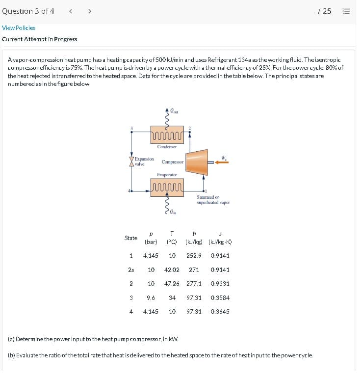 Question 3 of 4
< >
- / 25
View Policies
Current Attempt in Progress
Avapor-compression heat pump has a heatingcapacity of 500 kl/min and uses Refrigerant 134a asthe working fluid. The isentropic
compressorefficiency is 75%. The heat pump isdriven by a power cyclewith a thermal efficiencyof 25%. Forthe powercycle, 80% of
the heat rejected is transferred to the heated space. Data for thecycle are provided in the table below. The principal states are
numbered as in the figure below.
Condenser
Expansion
valve
Compressor
Evaporator
Saturated or
superheated vapor
State
(bar)
(°C)
(kJ/ke) (kJ/kg -K)
1
4.145
10
252.9
0.9141
25
10
42.02
271
0.9141
2
10
47.26
277.1
0.9331
3
9.6
34
97.31
0.3584
4
4.145
10
97.31
0.3645
(a) Determinethe power inputto the heat pump compressor, in kW.
(b) Evaluatetheratio of thetotal ratethat heat is delivered to the heated spaceto therateof heat inputto the power cycle.
