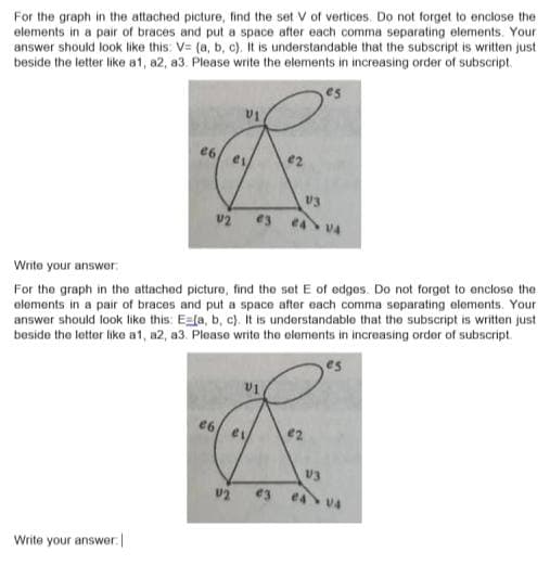 For the graph in the attached picture, find the set V of vertices. Do not forget to enclose the
elements in a pair of braces and put a space after each comma separating elements. Your
answer should look like this: V= (a, b, c). It is understandable that the subscript is written just
beside the letter like a1, a2, a3. Please write the elements in increasing order of subscript.
U3
e3 e4 v4
Write your answer:
For the graph in the attached picture, find the set E of edges. Do not forget to enclose the
olements in a pair of braces and put a space after each comma separating elements. Your
answer should look like this: Eafa, b, c). It is understandable that the subscript is written just
beside the letter like a1, a2, a3. Please write the elements in increasing order of subscript.
es
e6
e2
V4
Write your answer.
