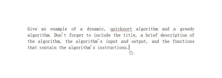 Give an example of a dynamic, quicksort algorithm and a greedy
algorithm. Don' t forget to include the title, a brief description of
the algorithm, the algorithm's input and output, and the functions
that contain the algorithm's instructions.
