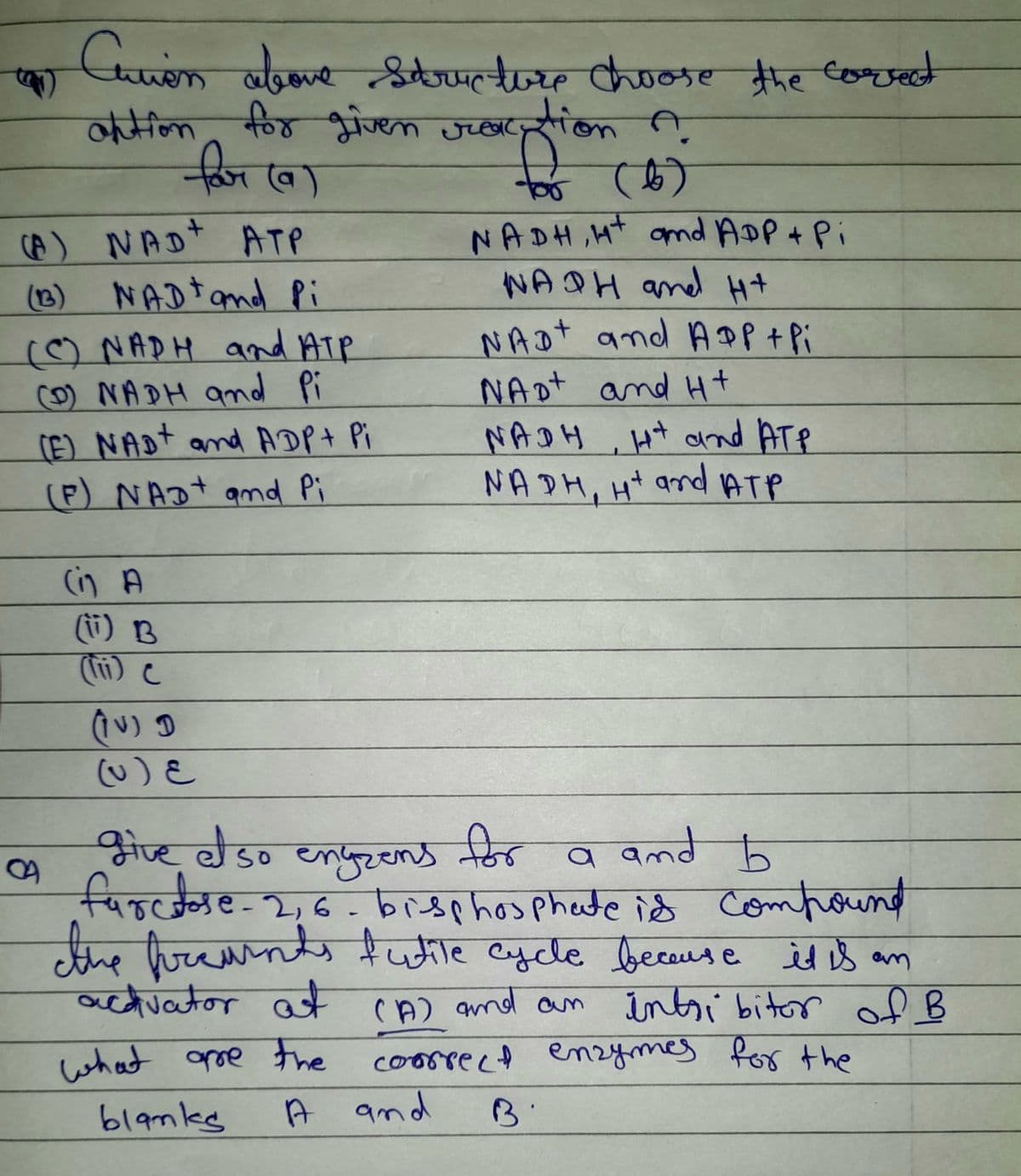 Curion above structure choose the correct
antion for given racation A
for (a)
for (6)
(A) NAD+ ATP
NADH, H+ and ADP + Pi
NADH and H+
NADt and Pi
NAD and APP + Pi
NAD+ and Ht
(C) NADH and ATP
(0) NADH and Pi
(E) NAD+ and ADP + Pi
(P) NAD+ and Pi
NADH, Ht and ATP
NADH, H+ and ATP
(1) B
(10) D
(v) &
give clso engzens for a and b
farctose-2,6- bisphosphate is compound
the freunds futile cycle because it is an
activator at (A) and an intribitor of B
what are the
correct enzymes for the
blanke
A and