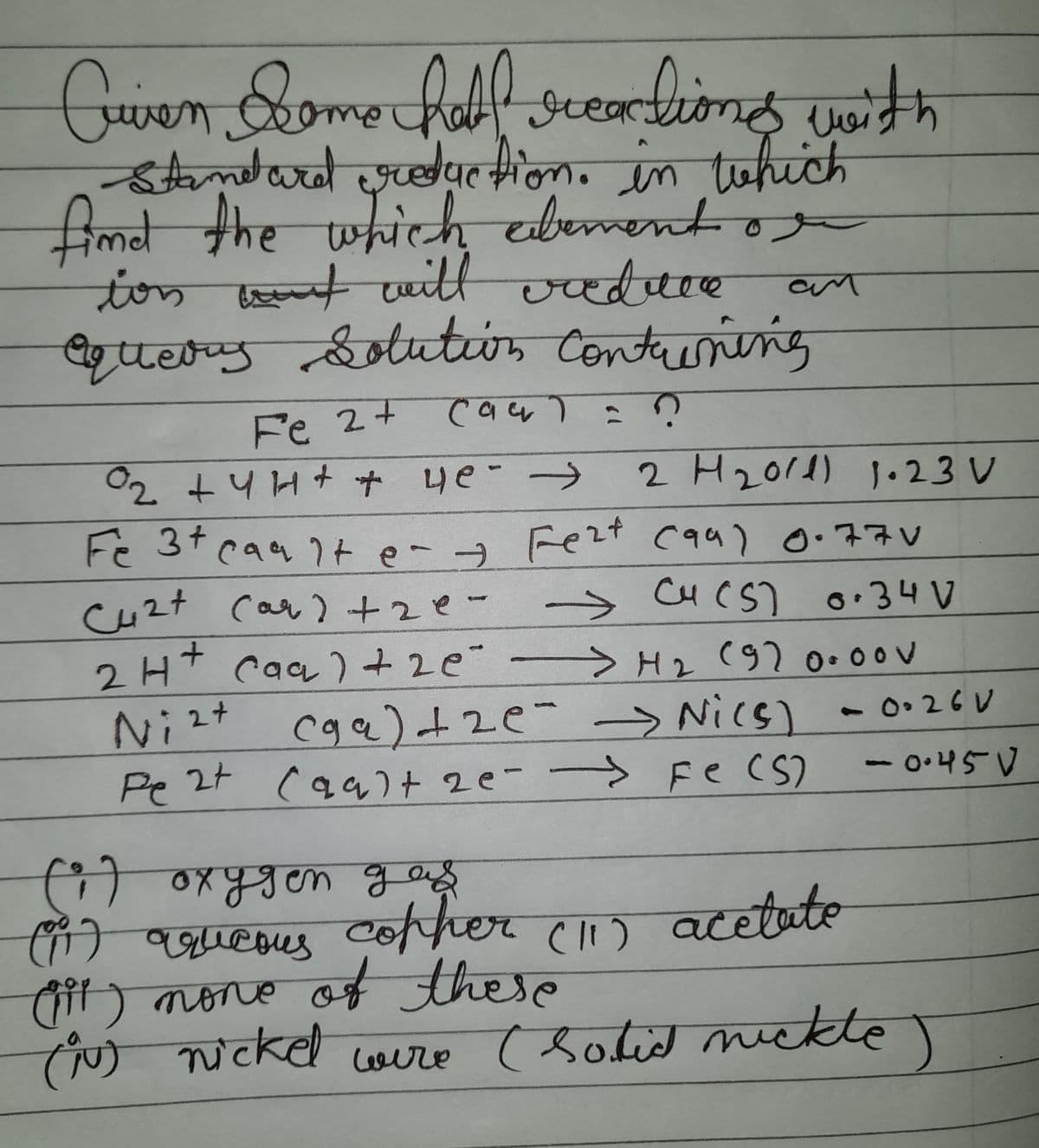 Cuven Some half reactions with
-Standard reduction in which
find the which element or
ion and will reduce
equerrs Solution Containing
an
Fe 2+ cau) = ?
0₂ + 4H+ + 4e- →
2 H₂011) 1.23 V
Cu2+ (ar) +2e=
Fe 3+ caalte- & Fe²+ (99) 0.770
→ Cu (S) 0.34 V
→ H₂ (920.oov
2H+ caa) +20°
Ni(s) - 0.26 V
Ni²+ (ga) +2e - → Ni(s)
Pe 2+ (galt 2e - → Fe (S)
-0.45V
(1) oxygen gas
(1) aqueous cother (11) acetate
(it) none of these
(1) nickel were (Solid nickte)