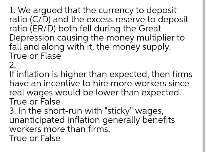 1. We argued that the currency to deposit
ratio (C/D) and the excess reserve to deposit
ratio (ER/D) both fell during the Great
Depression causing the money multiplier to
fall and along with it, the money supply.
True or Flase
2.
If inflation is higher than expected, then firms
have an incentive to hire more workers since
real wages would be lower than expected.
True or False
3. In the short-run with "sticky" wages,
unanticipated inflation generally benefits
workers more than firms.
True or False
