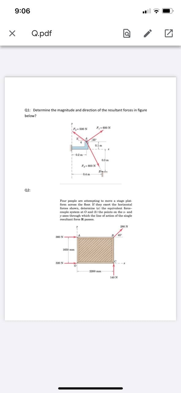 9:06
Q.pdf
Q1: Determine the magnitude and direction of the resultant forces in figure
below?
F- 500 N
F- 600 N
35
0.1 m
0.2 m-
0.3 m
F- 800 N
0.4 m
Q2:
Four people are attempting to move a stage plat-
form across the floor. If they exert the horizontal
forces shown, determine (a) the equivalent force-
couple system at O and (b) the points on the x- and
y-axes through which the line of action of the single
resultant force R passes.
280 N
360 N
1650 mm
320 N
2200 mm
140 N
