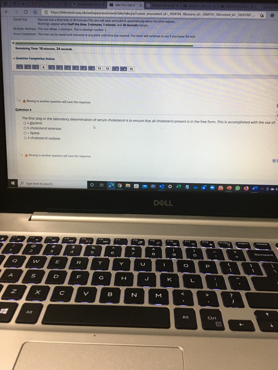 AIDA Amaron.com Shop
© The first step in the x Quizzes-2021 1 X Review Test Subm x
E Take Test: Quiz 4-
G anoer nen
->
O https://bbhosted.cuny.edu/webapps/assessment/take/take.jsp?course assessment id= 1954194 18course_id= 2068191 1&content id= 59261987
This test has a time limit of 40 minutes.This test will save and submit automatically when the time expires.
Warnings appear when half the time, 5 minutes, 1 minute, and 30 seconds remain.
Timed Test
Multiple Attempts This test allows 3 attempts. This is attempt number 2.
Force Completion This test can be saved and resumed at any point until time has expired. The timer will continue
run if you leave the test.
Remaining Time: 16 minutes, 24 seconds.
A Question Completion Status:
11
12
140 15
Moving to another question will save this response.
Question 4
The first step in the laboratory determination of serum cholesterol is to ensure that all cholesterol present is in the free form. This is accomplished with the use of:
O a. glycerol.
Ob.cholesterol esterase.
Oc lipase.
Od.cholesterol oxidase.
A Moving to another question will save this response.
P Type here to search
DELL
F7
F10
F11
PriScr
Insert
Delete
&
3
4
Backspace
R
P
D
G
J
K
V
B
N
M
Alt
Alt
Ctrl
口
