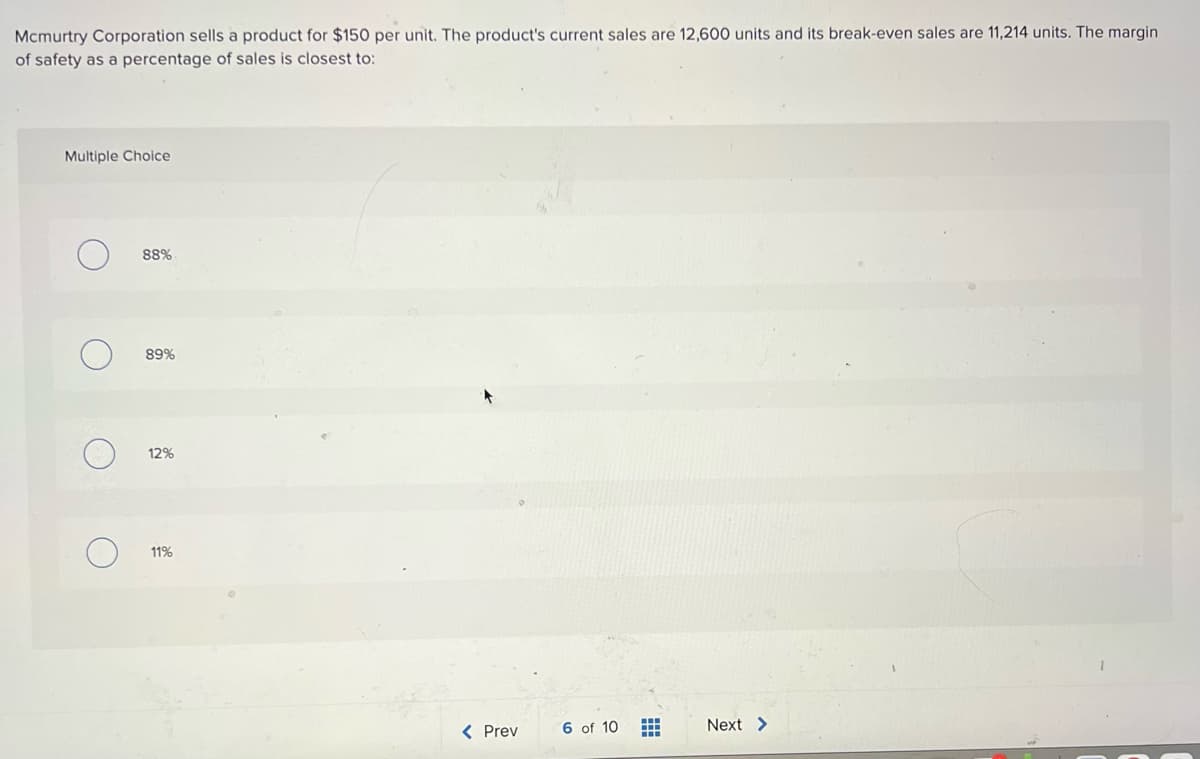 Mcmurtry Corporation sells a product for $150 per unit. The product's current sales are 12,600 units and its break-even sales are 11,214 units. The margin
of safety as a percentage of sales is closest to:
Multiple Choice
88%
89%
12%
11%
< Prev
6 of 10
Next >
