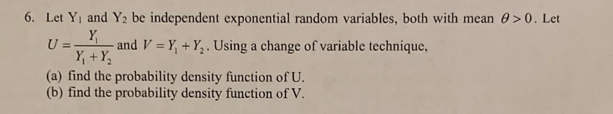 6. Let Yi and Y2 be independent exponential random variables, both with mean 0>0. Let
U = -
and V = Y, +Y,. Using a change of variable technique,
%3D
Y, +Y;
(a) find the probability density function of U.
(b) find the probability density function of V.
