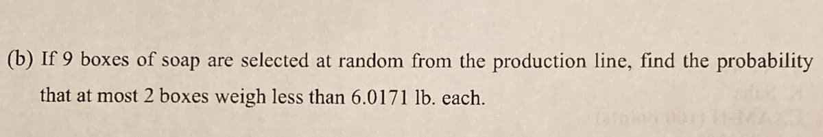 (b) If 9 boxes of soap are selected at random from the production line, find the probability
that at most 2 boxes weigh less than 6.0171 lb. each.
