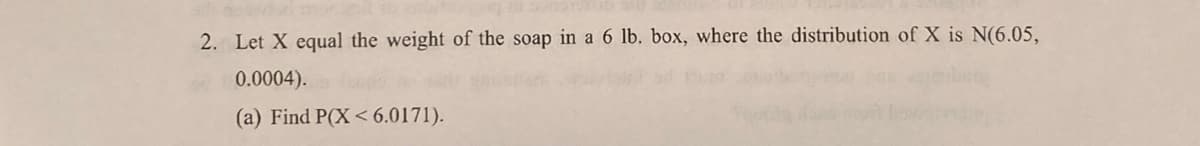 2. Let X equal the weight of the soap in a 6 lb. box, where the distribution of X is N(6.05,
0.0004).
(a) Find P(X< 6.0171).
